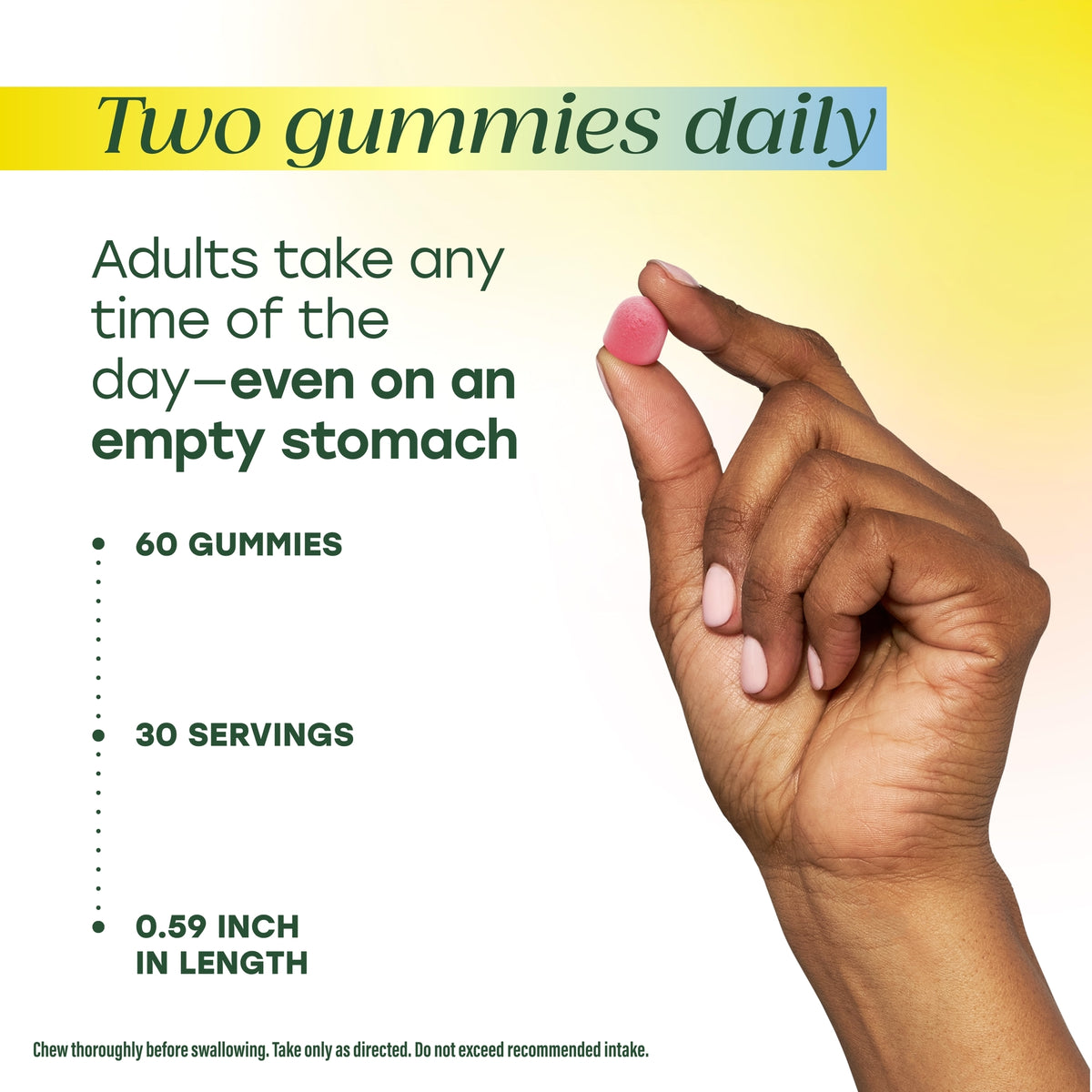 Two gummies daily. Adults take any time of the day–even on an empty stomach. 60 gummies, 30 servings, 0.59in in length