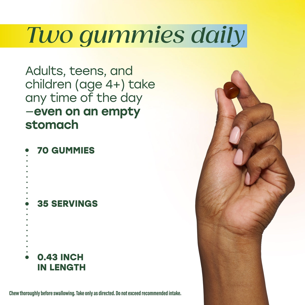 Take two gummies daily. Container contains 70 gummies, 35 servings.